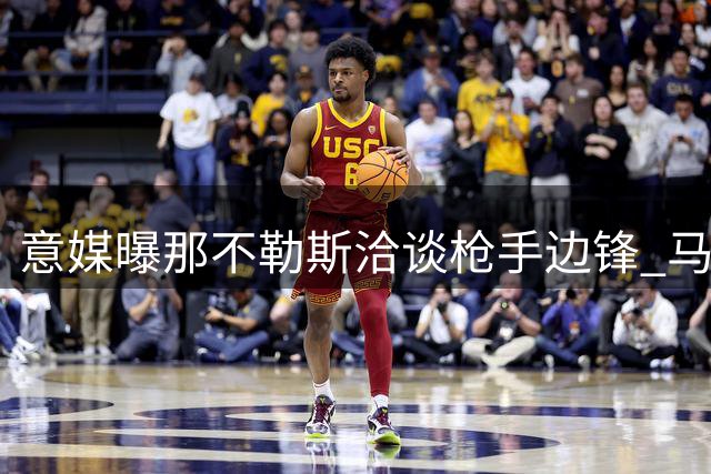 意媒曝那不勒斯洽谈枪手边锋 马丁内利转会引多队争夺